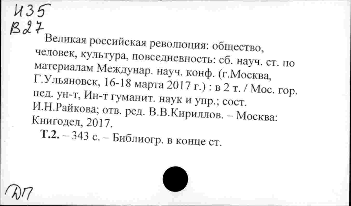 ﻿И35 во??-
Великая российская революция: общество, человек, культура, повседневность: сб. науч.ст. по материалам Междунар. науч. конф. (г.Москва, Г.Ульяновск, 16-18 марта 2017 г.) : в 2 т. / Мос. гор. пед. ун-т, Ин-т гуманит. наук и упр.; сост.
И.Н.Райкова; отв. ред. В.В.Кириллов. - Москва: Книгодел, 2017.
Т.2. - 343 с. - Библиогр. в конце ст.